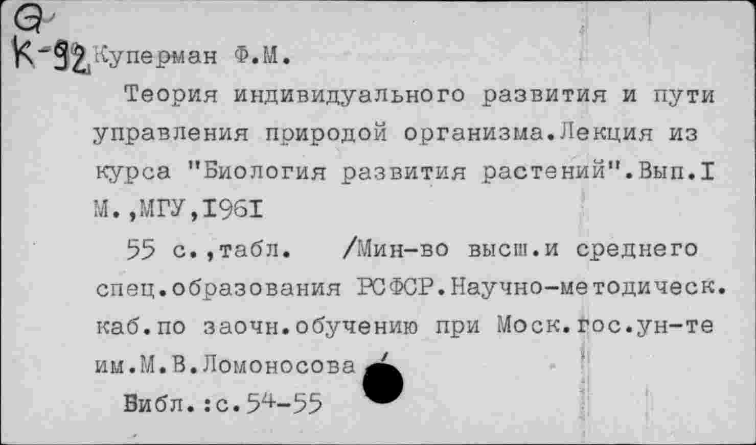 ﻿4'
Куперыан Ф.М.
Теория индивидуального развития и пути управления природой организма.Лекция из курса "Биология развития растений".Вып.I М.,МГУ,1961
55 с.,табл.	/Мин-во высш.и среднего
спец.образования РСФСР.Научно-методическ. каб.по заочн.обучению при Моск.гос.ун-те им.М.В.Ломоносова
Библ.:с.54-55